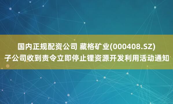 国内正规配资公司 藏格矿业(000408.SZ)子公司收到责令立即停止锂资源开发利用活动通知