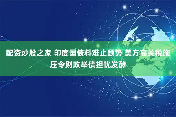配资炒股之家 印度国债料难止颓势 美方高关税施压令财政举债担忧发酵