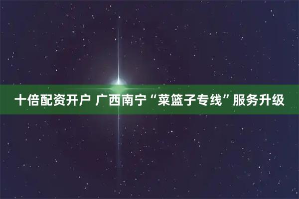十倍配资开户 广西南宁“菜篮子专线”服务升级