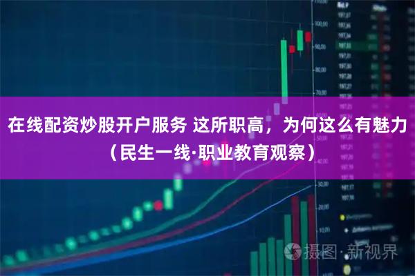 在线配资炒股开户服务 这所职高，为何这么有魅力（民生一线·职业教育观察）