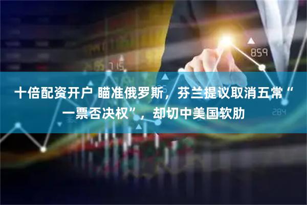 十倍配资开户 瞄准俄罗斯，芬兰提议取消五常“一票否决权”，却切中美国软肋