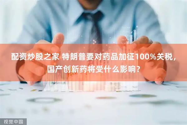 配资炒股之家 特朗普要对药品加征100%关税，国产创新药将受什么影响？
