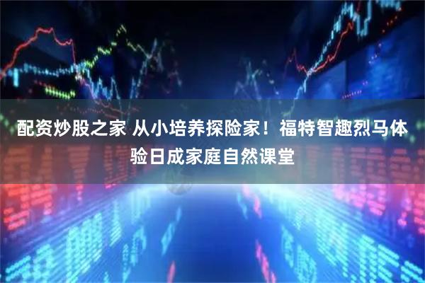 配资炒股之家 从小培养探险家！福特智趣烈马体验日成家庭自然课堂