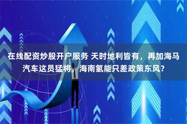 在线配资炒股开户服务 天时地利皆有，再加海马汽车这员猛将，海南氢能只差政策东风？