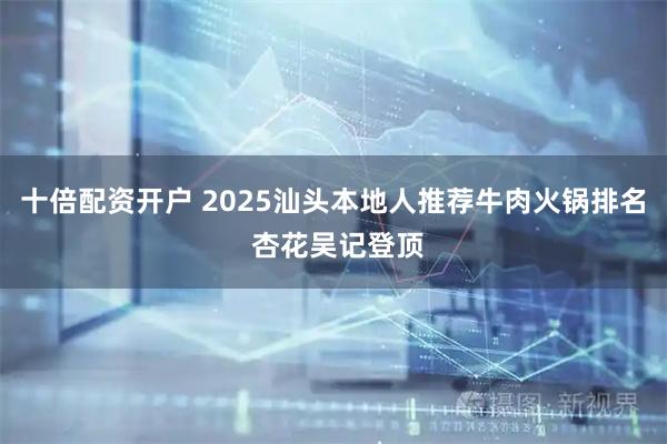十倍配资开户 2025汕头本地人推荐牛肉火锅排名 杏花吴记登顶