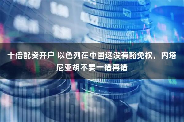 十倍配资开户 以色列在中国这没有豁免权，内塔尼亚胡不要一错再错