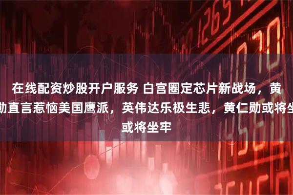 在线配资炒股开户服务 白宫圈定芯片新战场，黄仁勋直言惹恼美国鹰派，英伟达乐极生悲，黄仁勋或将坐牢