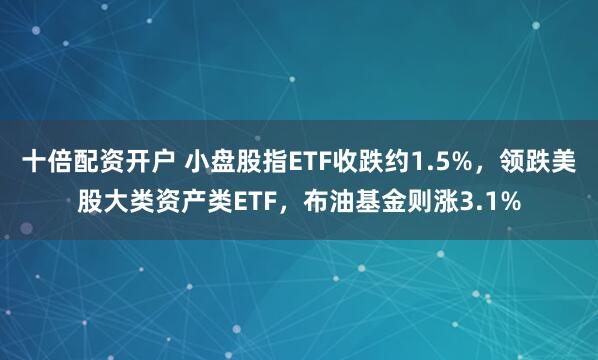 十倍配资开户 小盘股指ETF收跌约1.5%，领跌美股大类资产类ETF，布油基金则涨3.1%