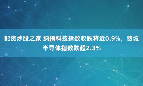 配资炒股之家 纳指科技指数收跌将近0.9%，费城半导体指数跌超2.3%