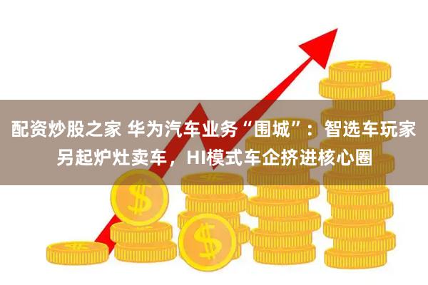 配资炒股之家 华为汽车业务“围城”：智选车玩家另起炉灶卖车，HI模式车企挤进核心圈