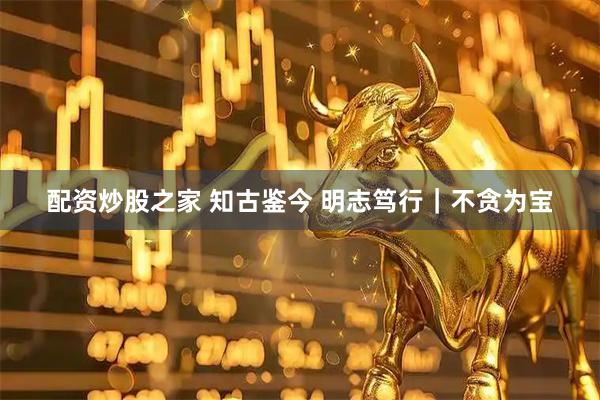 配资炒股之家 知古鉴今 明志笃行｜不贪为宝