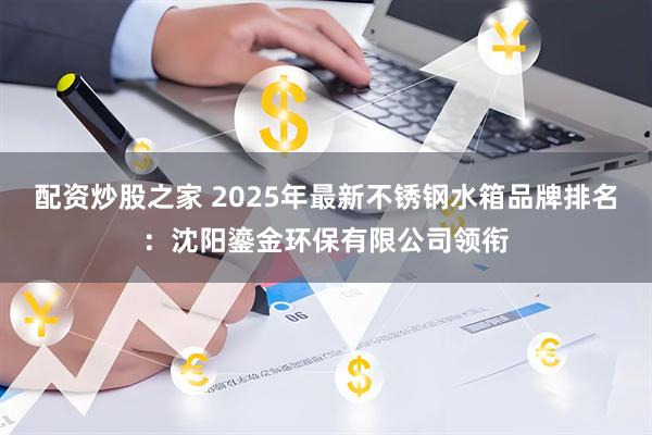 配资炒股之家 2025年最新不锈钢水箱品牌排名：沈阳鎏金环保有限公司领衔