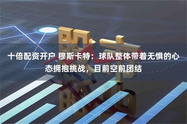 十倍配资开户 穆斯卡特：球队整体带着无惧的心态拥抱挑战，目前空前团结