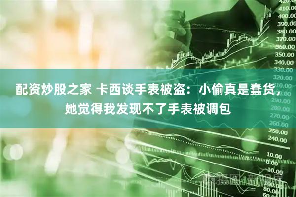 配资炒股之家 卡西谈手表被盗：小偷真是蠢货，她觉得我发现不了手表被调包