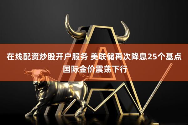 在线配资炒股开户服务 美联储再次降息25个基点 国际金价震荡下行