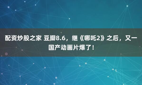 配资炒股之家 豆瓣8.6，继《哪吒2》之后，又一国产动画片爆了！