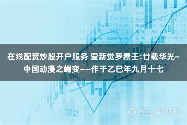 在线配资炒股开户服务 爱新觉罗焘壬:廿载华光~中国动漫之崛变——作于乙巳年九月十七