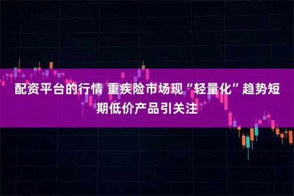 配资平台的行情 重疾险市场现“轻量化”趋势短期低价产品引关注