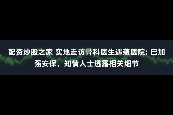 配资炒股之家 实地走访骨科医生遇袭医院: 已加强安保，知情人士透露相关细节