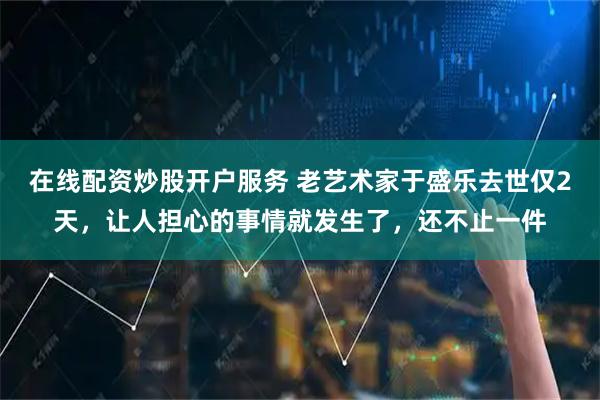 在线配资炒股开户服务 老艺术家于盛乐去世仅2天，让人担心的事情就发生了，还不止一件