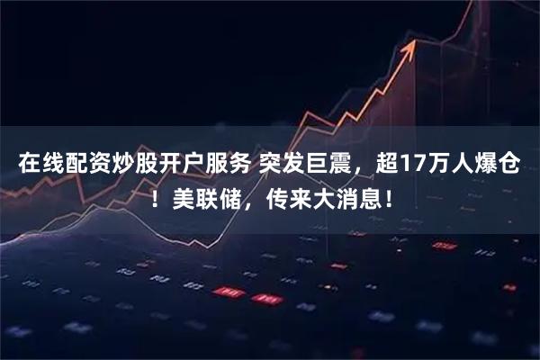 在线配资炒股开户服务 突发巨震，超17万人爆仓！美联储，传来大消息！