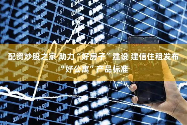 配资炒股之家 助力“好房子”建设 建信住租发布“好公寓”产品标准