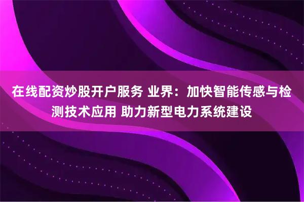 在线配资炒股开户服务 业界：加快智能传感与检测技术应用 助力新型电力系统建设