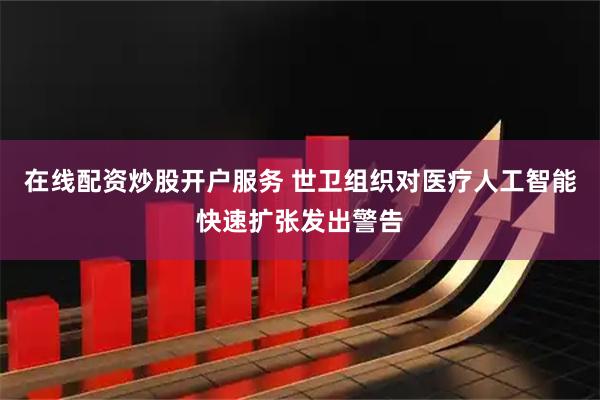 在线配资炒股开户服务 世卫组织对医疗人工智能快速扩张发出警告
