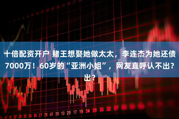 十倍配资开户 赌王想娶她做太太，李连杰为她还债7000万！60岁的“亚洲小姐”，网友直呼认不出？