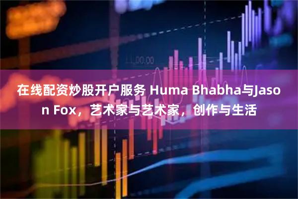 在线配资炒股开户服务 Huma Bhabha与Jason Fox，艺术家与艺术家，创作与生活