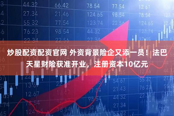 炒股配资配资官网 外资背景险企又添一员！法巴天星财险获准开业，注册资本10亿元