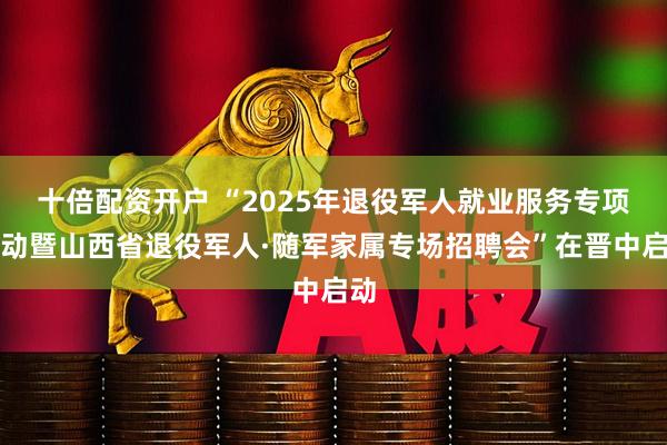 十倍配资开户 “2025年退役军人就业服务专项行动暨山西省退役军人·随军家属专场招聘会”在晋中启动