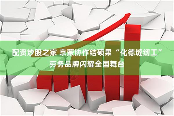 配资炒股之家 京蒙协作结硕果 “化德缝纫工”劳务品牌闪耀全国舞台