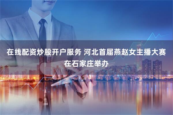 在线配资炒股开户服务 河北首届燕赵女主播大赛在石家庄举办