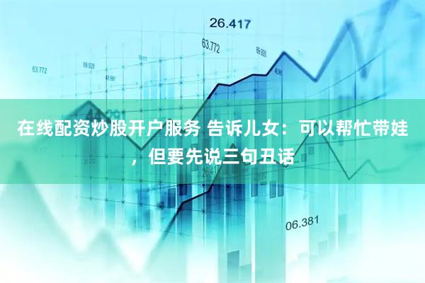 在线配资炒股开户服务 告诉儿女：可以帮忙带娃，但要先说三句丑话