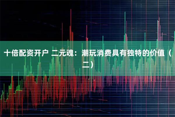 十倍配资开户 二元魂：潮玩消费具有独特的价值（二）