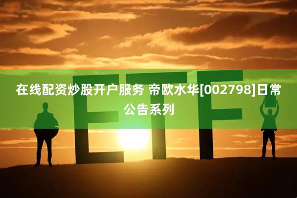 在线配资炒股开户服务 帝欧水华[002798]日常公告系列