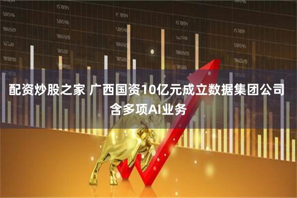 配资炒股之家 广西国资10亿元成立数据集团公司 含多项AI业务