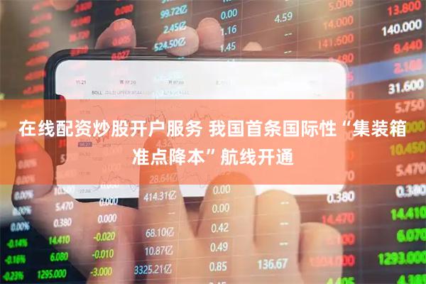 在线配资炒股开户服务 我国首条国际性“集装箱准点降本”航线开通