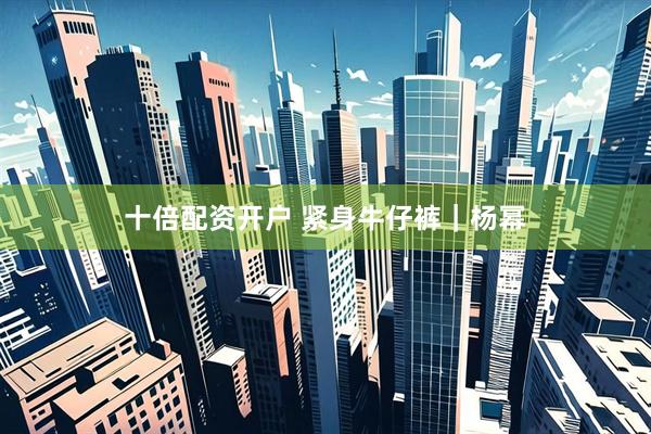 十倍配资开户 紧身牛仔裤｜杨幂