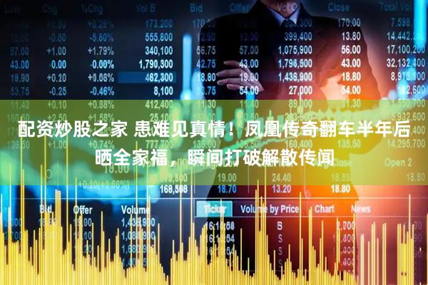 配资炒股之家 患难见真情！凤凰传奇翻车半年后晒全家福，瞬间打破解散传闻