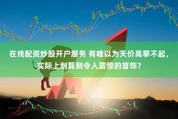 在线配资炒股开户服务 有啥以为天价高攀不起，实际上划算到令人震惊的首饰？