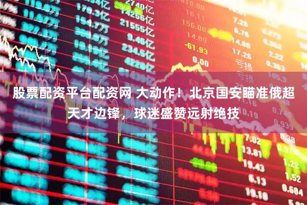 股票配资平台配资网 大动作！北京国安瞄准俄超天才边锋，球迷盛赞远射绝技