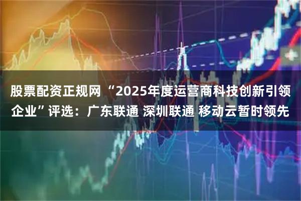 股票配资正规网 “2025年度运营商科技创新引领企业”评选：广东联通 深圳联通 移动云暂时领先