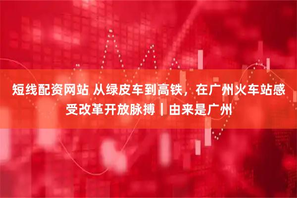 短线配资网站 从绿皮车到高铁，在广州火车站感受改革开放脉搏｜由来是广州