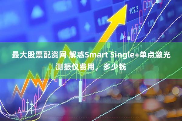 最大股票配资网 解惑Smart Single+单点激光测振仪费用，多少钱