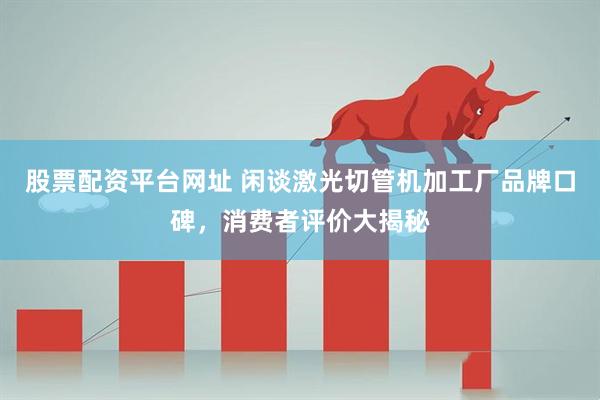 股票配资平台网址 闲谈激光切管机加工厂品牌口碑，消费者评价大揭秘