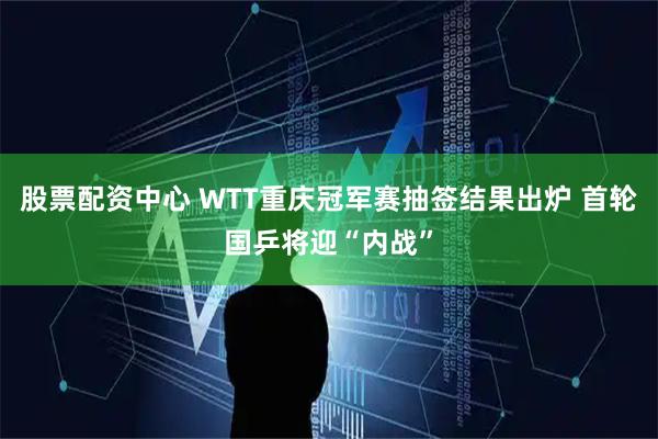 股票配资中心 WTT重庆冠军赛抽签结果出炉 首轮国乒将迎“内战”