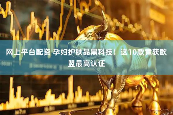 网上平台配资 孕妇护肤品黑科技！这10款竟获欧盟最高认证