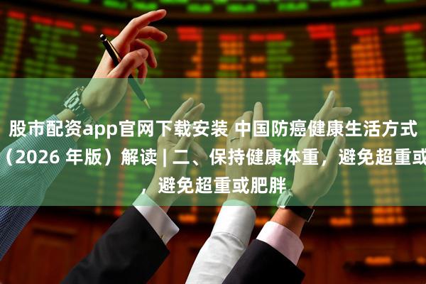 股市配资app官网下载安装 中国防癌健康生活方式守则（2026 年版）解读 | 二、保持健康体重，避免超重或肥胖